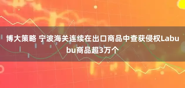 博大策略 宁波海关连续在出口商品中查获侵权Labubu商品超3万个