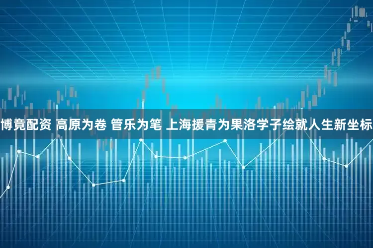 博竟配资 高原为卷 管乐为笔 上海援青为果洛学子绘就人生新坐标