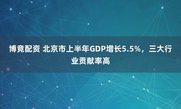 博竟配资 北京市上半年GDP增长5.5%，三大行业贡献率高