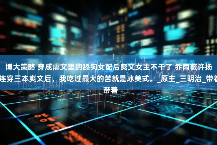 博大策略 穿成虐文里的舔狗女配后爽文女主不干了 乔雨薇许扬 连穿三本爽文后，我吃过最大的苦就是冰美式。_原主_三明治_带着