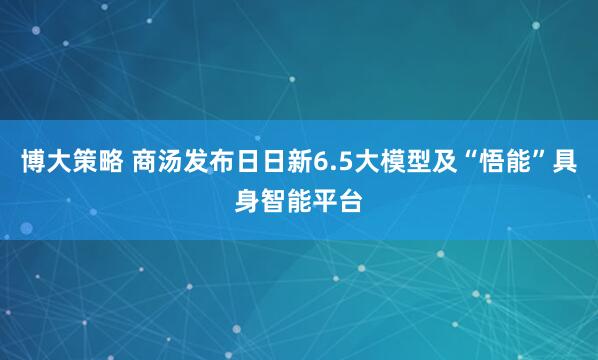 博大策略 商汤发布日日新6.5大模型及“悟能”具身智能平台