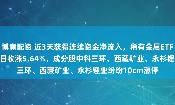 博竟配资 近3天获得连续资金净流入，稀有金属ETF基金(561800)半日收涨5.64%，成分股中科三环、西藏矿业、永杉锂业纷纷10cm涨停
