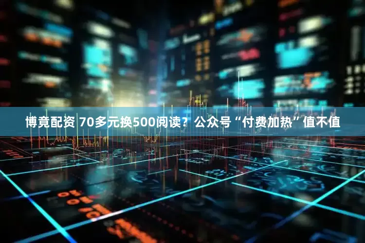 博竟配资 70多元换500阅读？公众号“付费加热”值不值