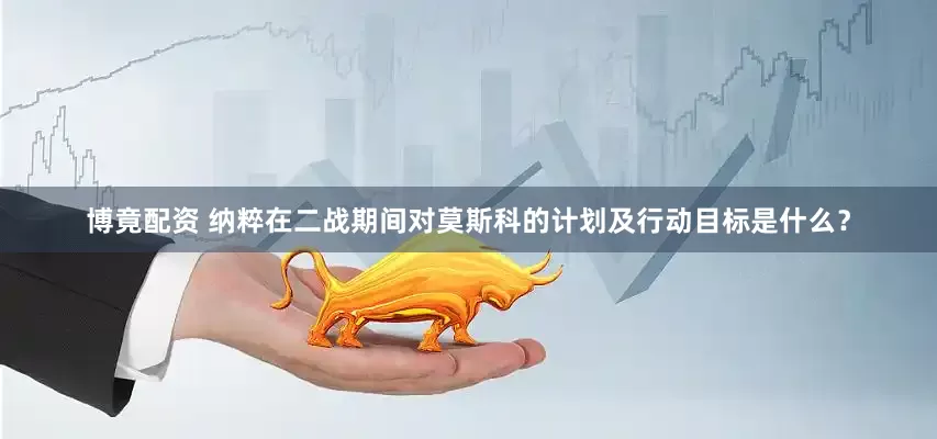 博竟配资 纳粹在二战期间对莫斯科的计划及行动目标是什么？